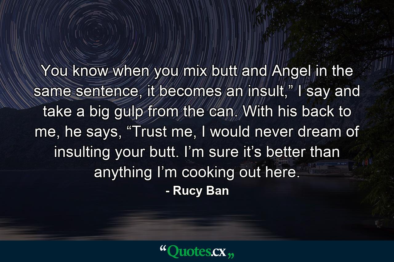 You know when you mix butt and Angel in the same sentence, it becomes an insult,” I say and take a big gulp from the can. With his back to me, he says, “Trust me, I would never dream of insulting your butt. I’m sure it’s better than anything I’m cooking out here. - Quote by Rucy Ban