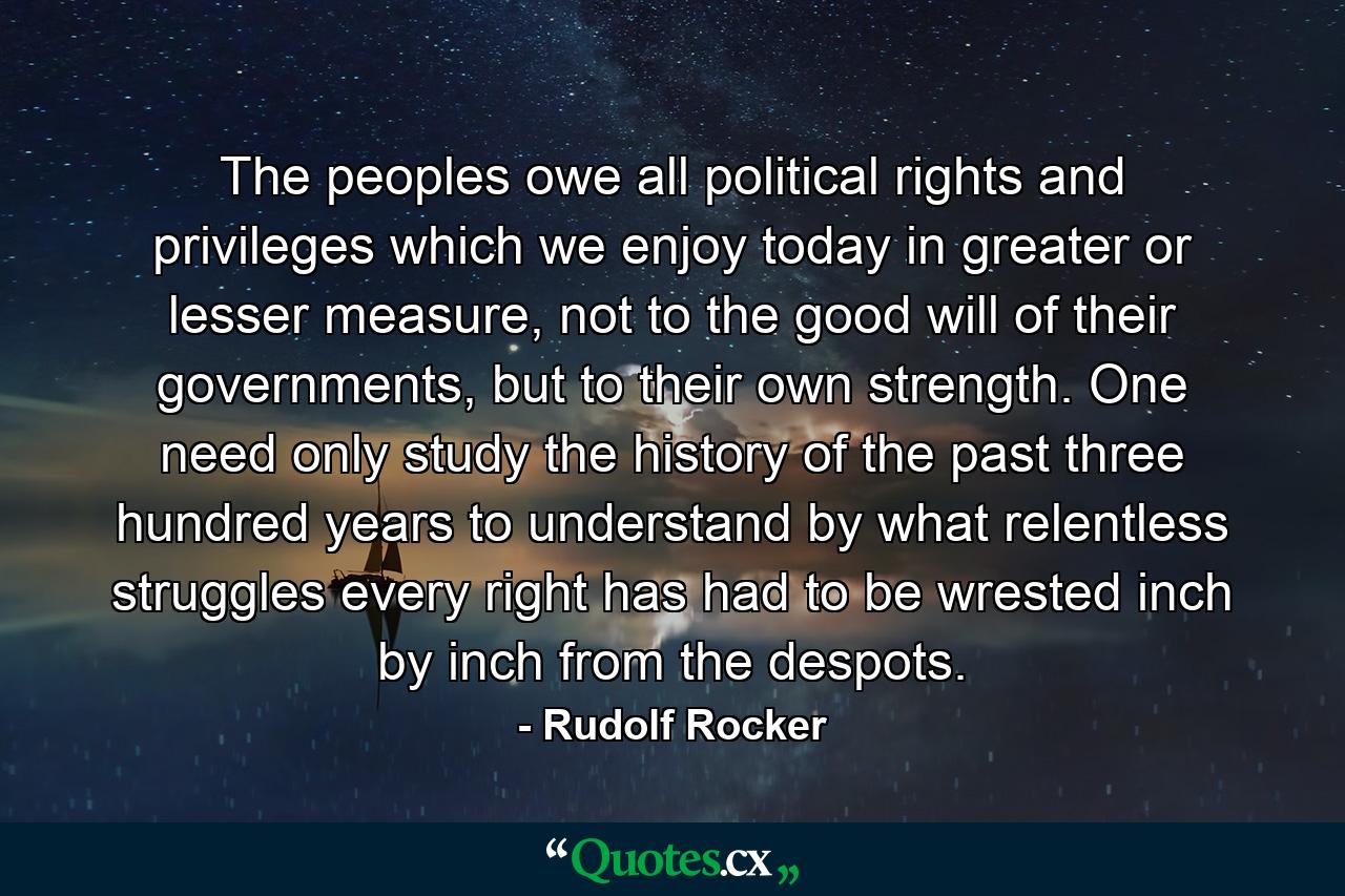 The peoples owe all political rights and privileges which we enjoy today in greater or lesser measure, not to the good will of their governments, but to their own strength. One need only study the history of the past three hundred years to understand by what relentless struggles every right has had to be wrested inch by inch from the despots. - Quote by Rudolf Rocker