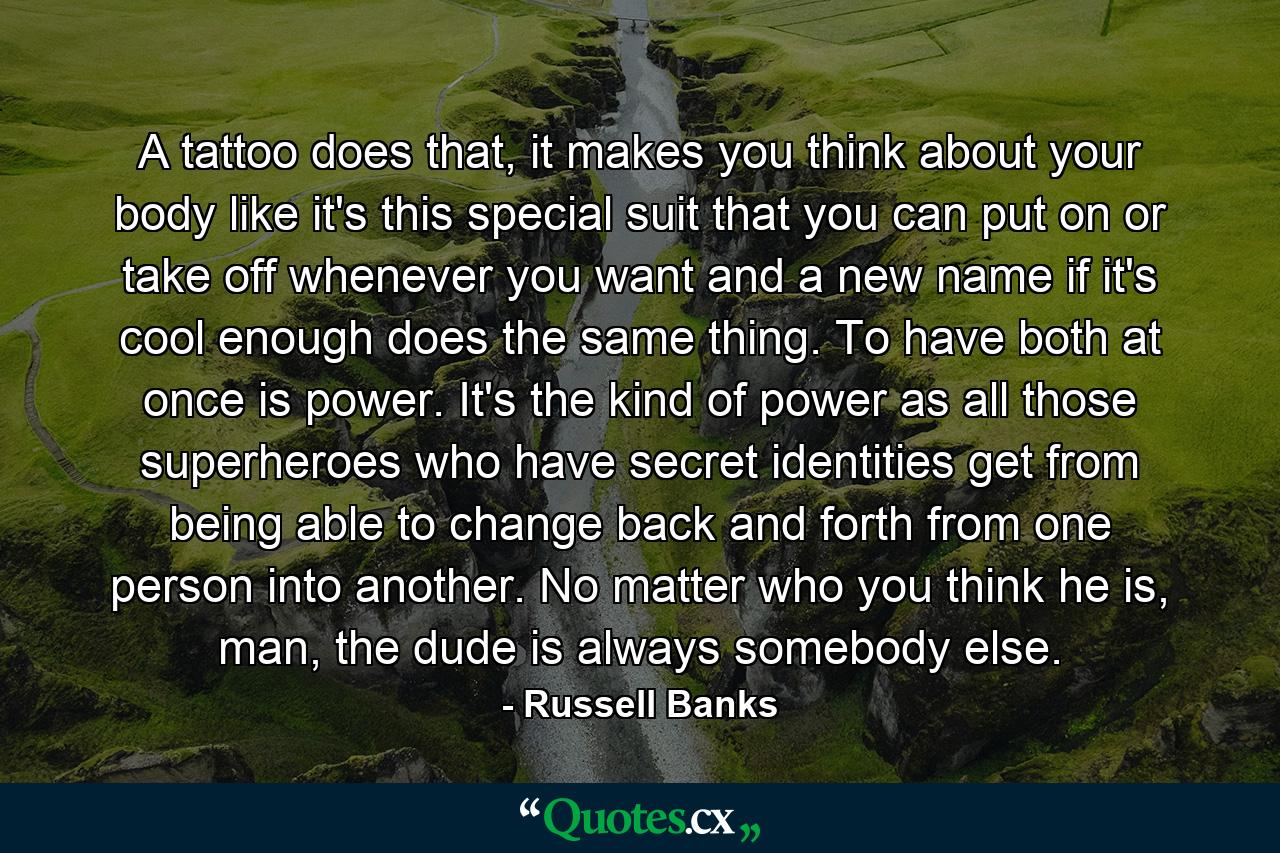 A tattoo does that, it makes you think about your body like it's this special suit that you can put on or take off whenever you want and a new name if it's cool enough does the same thing. To have both at once is power. It's the kind of power as all those superheroes who have secret identities get from being able to change back and forth from one person into another. No matter who you think he is, man, the dude is always somebody else. - Quote by Russell Banks
