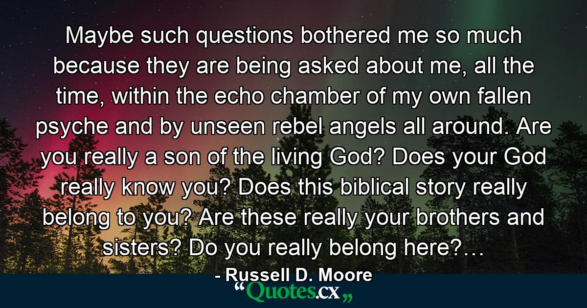 Maybe such questions bothered me so much because they are being asked about me, all the time, within the echo chamber of my own fallen psyche and by unseen rebel angels all around. Are you really a son of the living God? Does your God really know you? Does this biblical story really belong to you? Are these really your brothers and sisters? Do you really belong here?… - Quote by Russell D. Moore