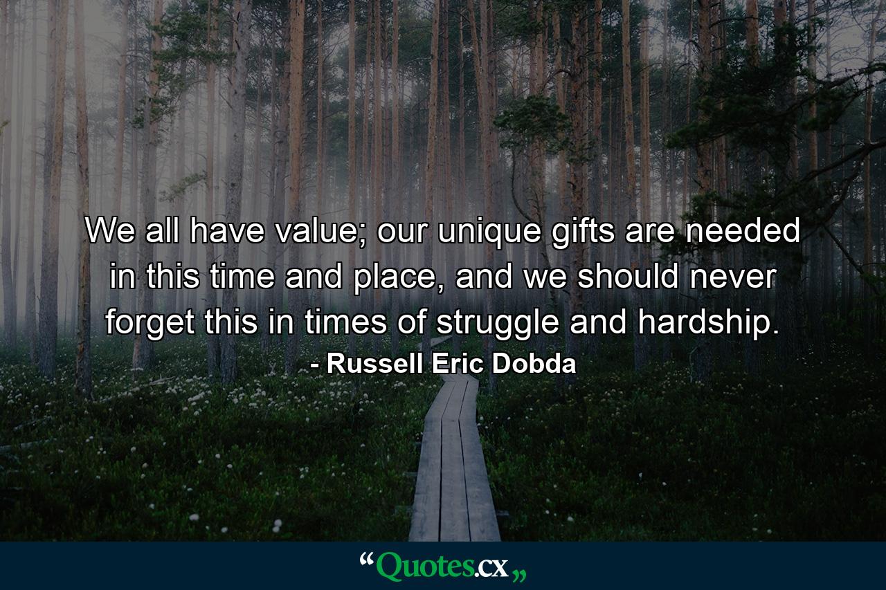 We all have value; our unique gifts are needed in this time and place, and we should never forget this in times of struggle and hardship. - Quote by Russell Eric Dobda