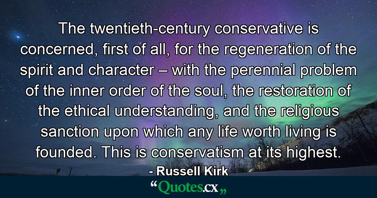 The twentieth-century conservative is concerned, first of all, for the regeneration of the spirit and character – with the perennial problem of the inner order of the soul, the restoration of the ethical understanding, and the religious sanction upon which any life worth living is founded. This is conservatism at its highest. - Quote by Russell Kirk