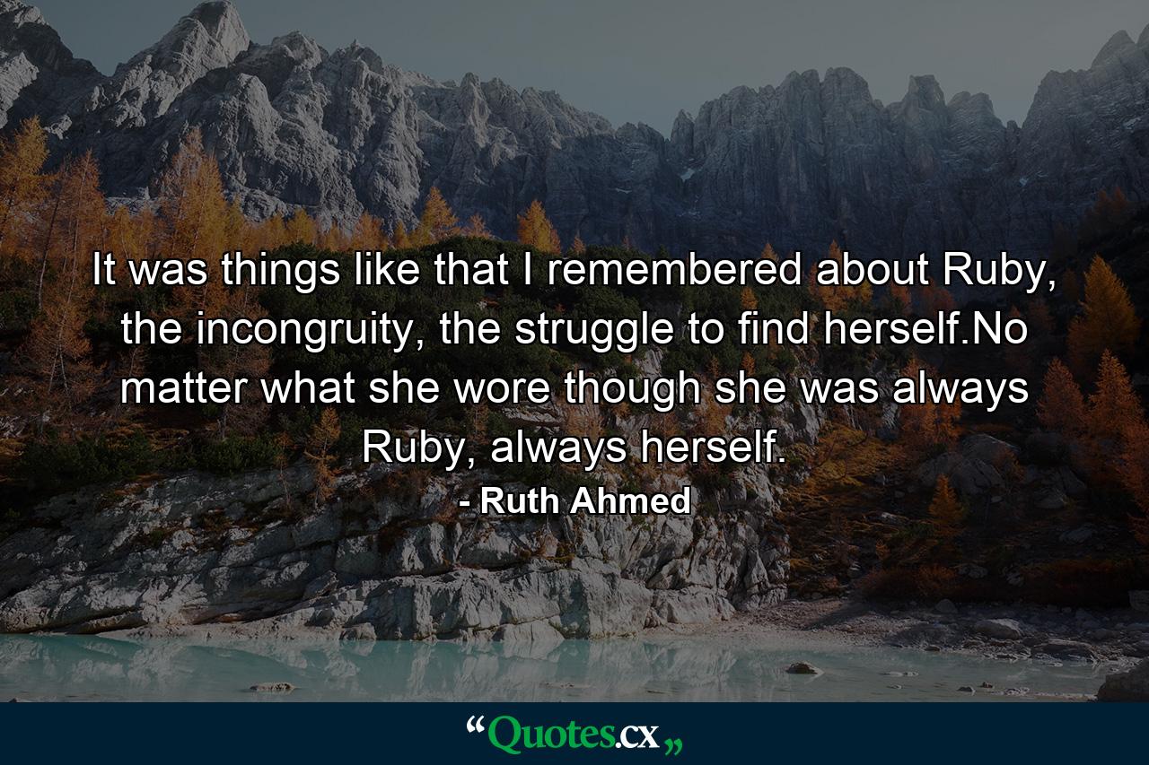 It was things like that I remembered about Ruby, the incongruity, the struggle to find herself.No matter what she wore though she was always Ruby, always herself. - Quote by Ruth Ahmed