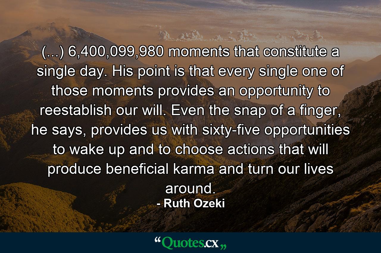 (...) 6,400,099,980 moments that constitute a single day. His point is that every single one of those moments provides an opportunity to reestablish our will. Even the snap of a finger, he says, provides us with sixty-five opportunities to wake up and to choose actions that will produce beneficial karma and turn our lives around. - Quote by Ruth Ozeki