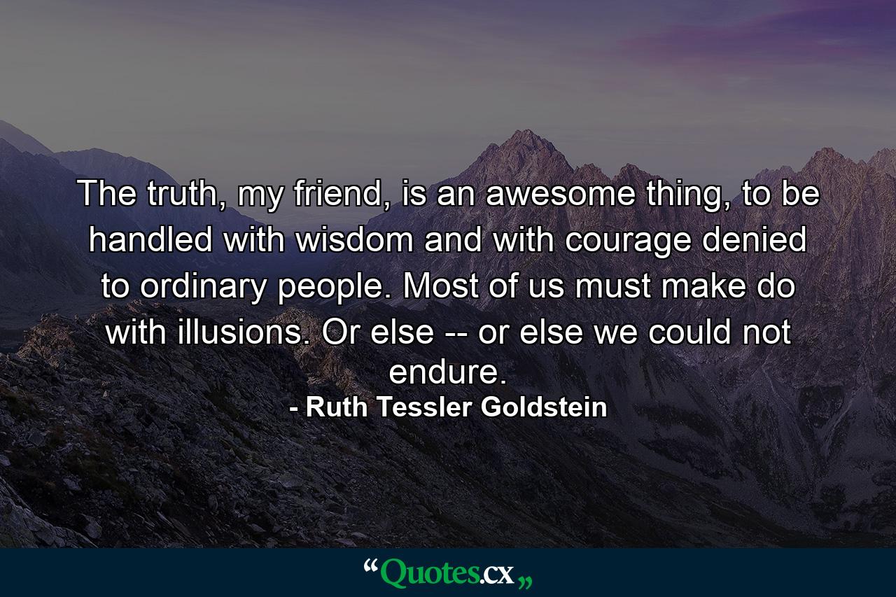 The truth, my friend, is an awesome thing, to be handled with wisdom and with courage denied to ordinary people. Most of us must make do with illusions. Or else -- or else we could not endure. - Quote by Ruth Tessler Goldstein