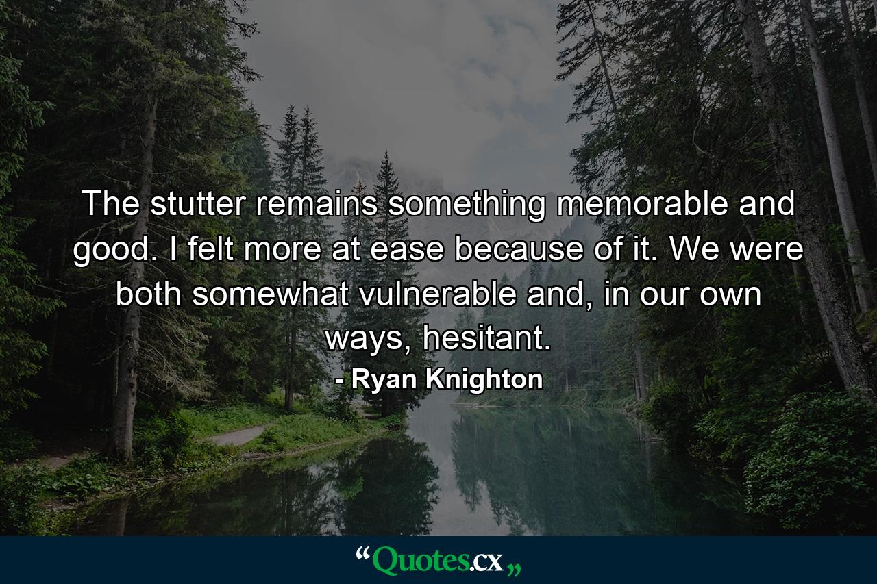 The stutter remains something memorable and good. I felt more at ease because of it. We were both somewhat vulnerable and, in our own ways, hesitant. - Quote by Ryan Knighton