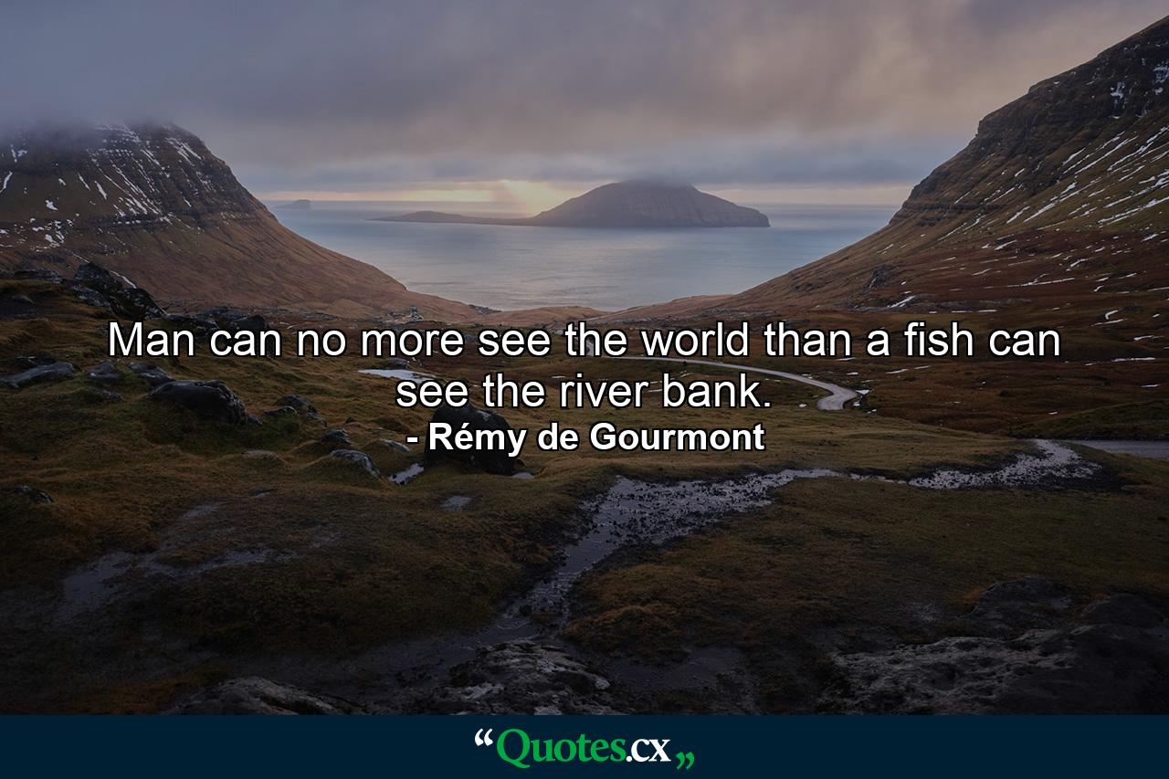 Man can no more see the world than a fish can see the river bank. - Quote by Rémy de Gourmont