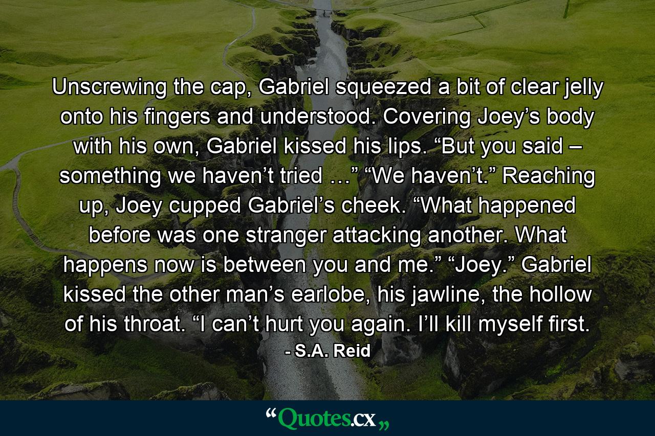 Unscrewing the cap, Gabriel squeezed a bit of clear jelly onto his fingers and understood. Covering Joey’s body with his own, Gabriel kissed his lips. “But you said – something we haven’t tried …” “We haven’t.” Reaching up, Joey cupped Gabriel’s cheek. “What happened before was one stranger attacking another. What happens now is between you and me.” “Joey.” Gabriel kissed the other man’s earlobe, his jawline, the hollow of his throat. “I can’t hurt you again. I’ll kill myself first. - Quote by S.A. Reid