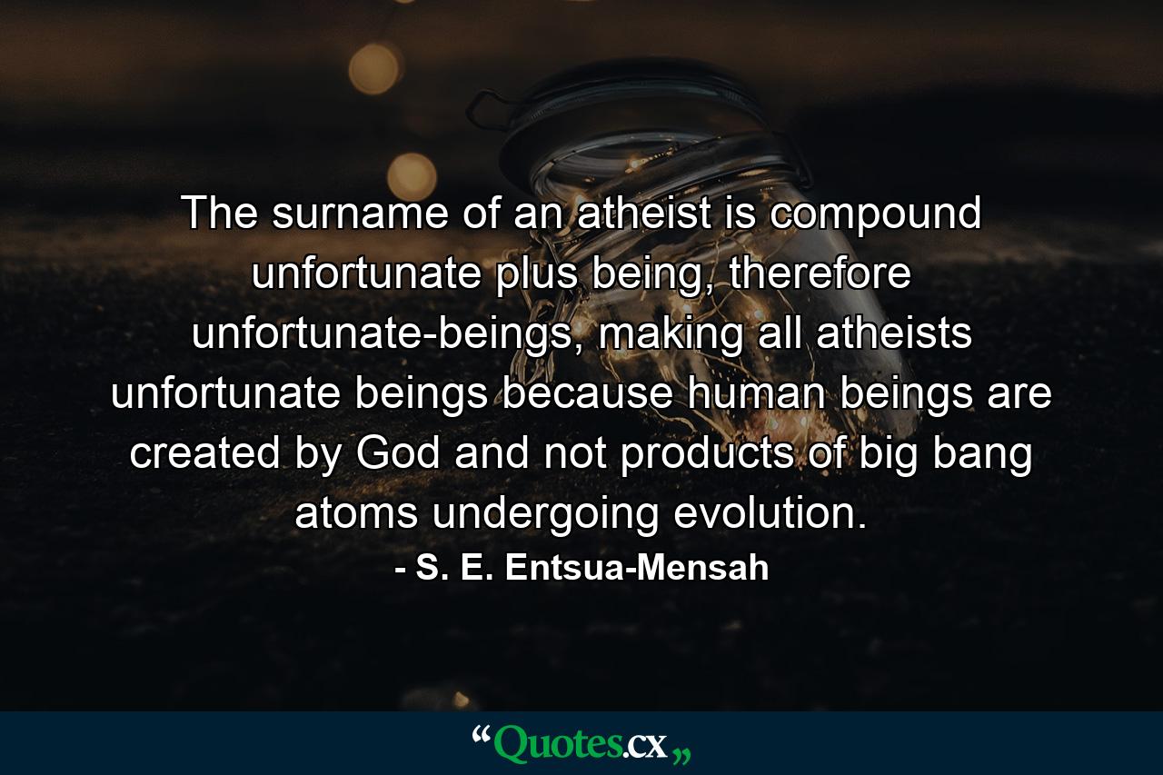 The surname of an atheist is compound unfortunate plus being, therefore unfortunate-beings, making all atheists unfortunate beings because human beings are created by God and not products of big bang atoms undergoing evolution. - Quote by S. E. Entsua-Mensah