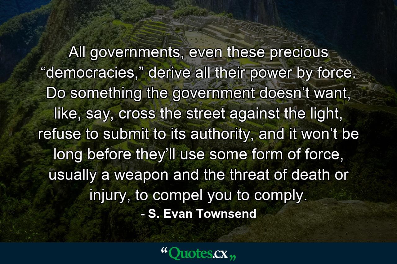 All governments, even these precious “democracies,” derive all their power by force. Do something the government doesn’t want, like, say, cross the street against the light, refuse to submit to its authority, and it won’t be long before they’ll use some form of force, usually a weapon and the threat of death or injury, to compel you to comply. - Quote by S. Evan Townsend