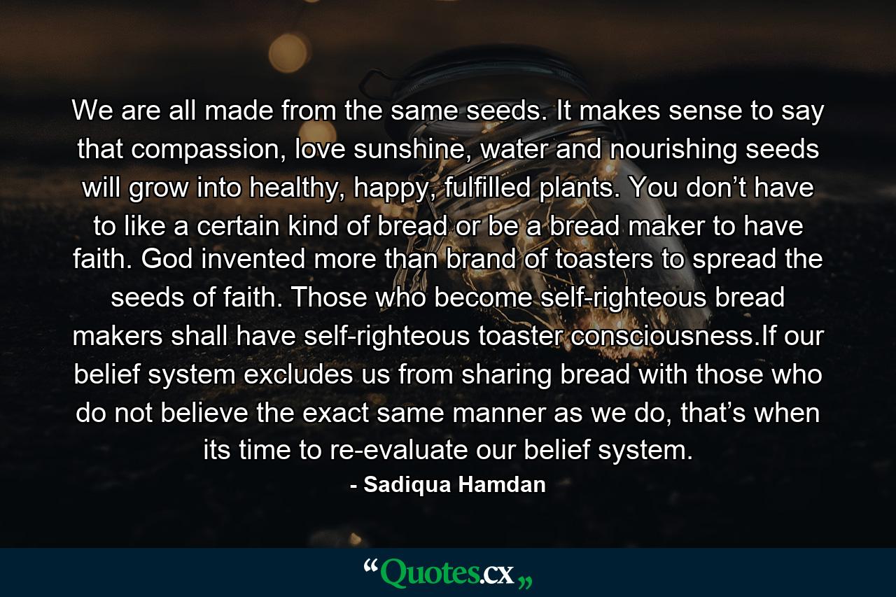 We are all made from the same seeds. It makes sense to say that compassion, love sunshine, water and nourishing seeds will grow into healthy, happy, fulfilled plants. You don’t have to like a certain kind of bread or be a bread maker to have faith. God invented more than brand of toasters to spread the seeds of faith. Those who become self-righteous bread makers shall have self-righteous toaster consciousness.If our belief system excludes us from sharing bread with those who do not believe the exact same manner as we do, that’s when its time to re-evaluate our belief system. - Quote by Sadiqua Hamdan