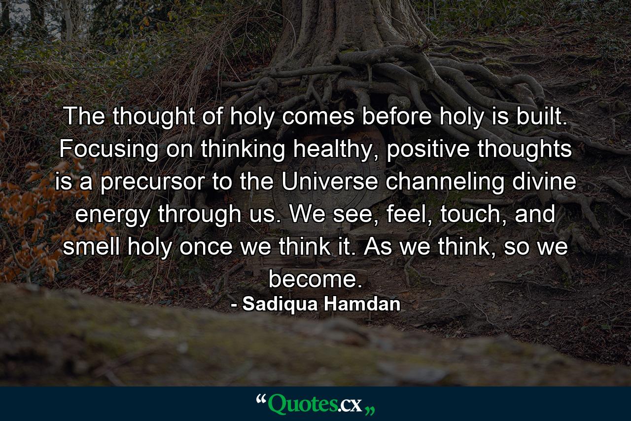 The thought of holy comes before holy is built. Focusing on thinking healthy, positive thoughts is a precursor to the Universe channeling divine energy through us. We see, feel, touch, and smell holy once we think it. As we think, so we become. - Quote by Sadiqua Hamdan