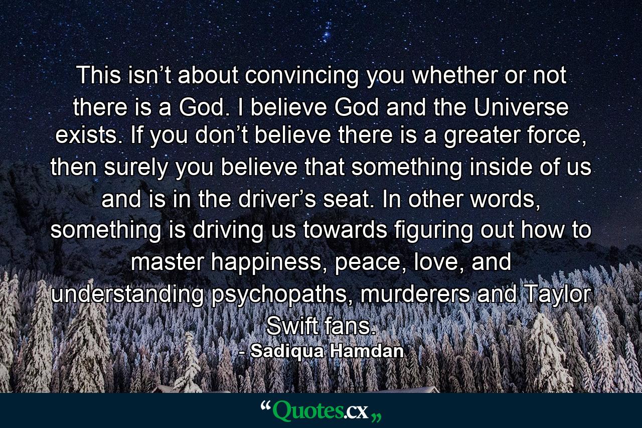 This isn’t about convincing you whether or not there is a God. I believe God and the Universe exists. If you don’t believe there is a greater force, then surely you believe that something inside of us and is in the driver’s seat. In other words, something is driving us towards figuring out how to master happiness, peace, love, and understanding psychopaths, murderers and Taylor Swift fans. - Quote by Sadiqua Hamdan