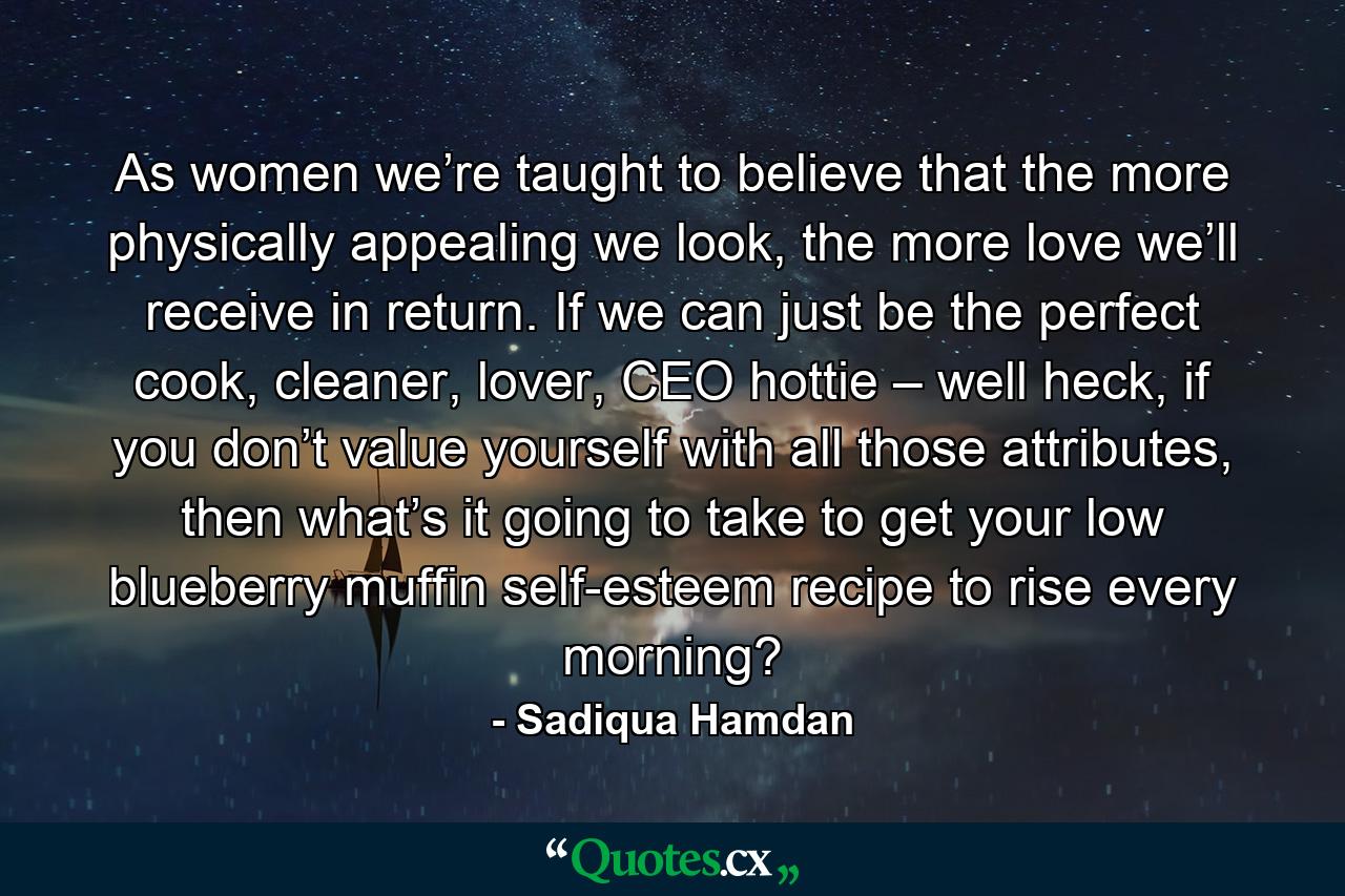 As women we’re taught to believe that the more physically appealing we look, the more love we’ll receive in return. If we can just be the perfect cook, cleaner, lover, CEO hottie – well heck, if you don’t value yourself with all those attributes, then what’s it going to take to get your low blueberry muffin self-esteem recipe to rise every morning? - Quote by Sadiqua Hamdan