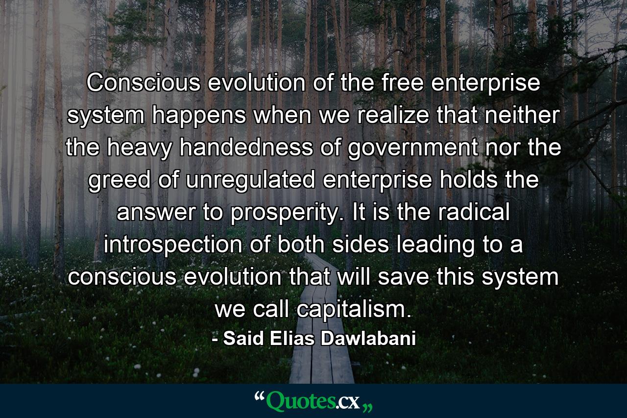 Conscious evolution of the free enterprise system happens when we realize that neither the heavy handedness of government nor the greed of unregulated enterprise holds the answer to prosperity. It is the radical introspection of both sides leading to a conscious evolution that will save this system we call capitalism. - Quote by Said Elias Dawlabani