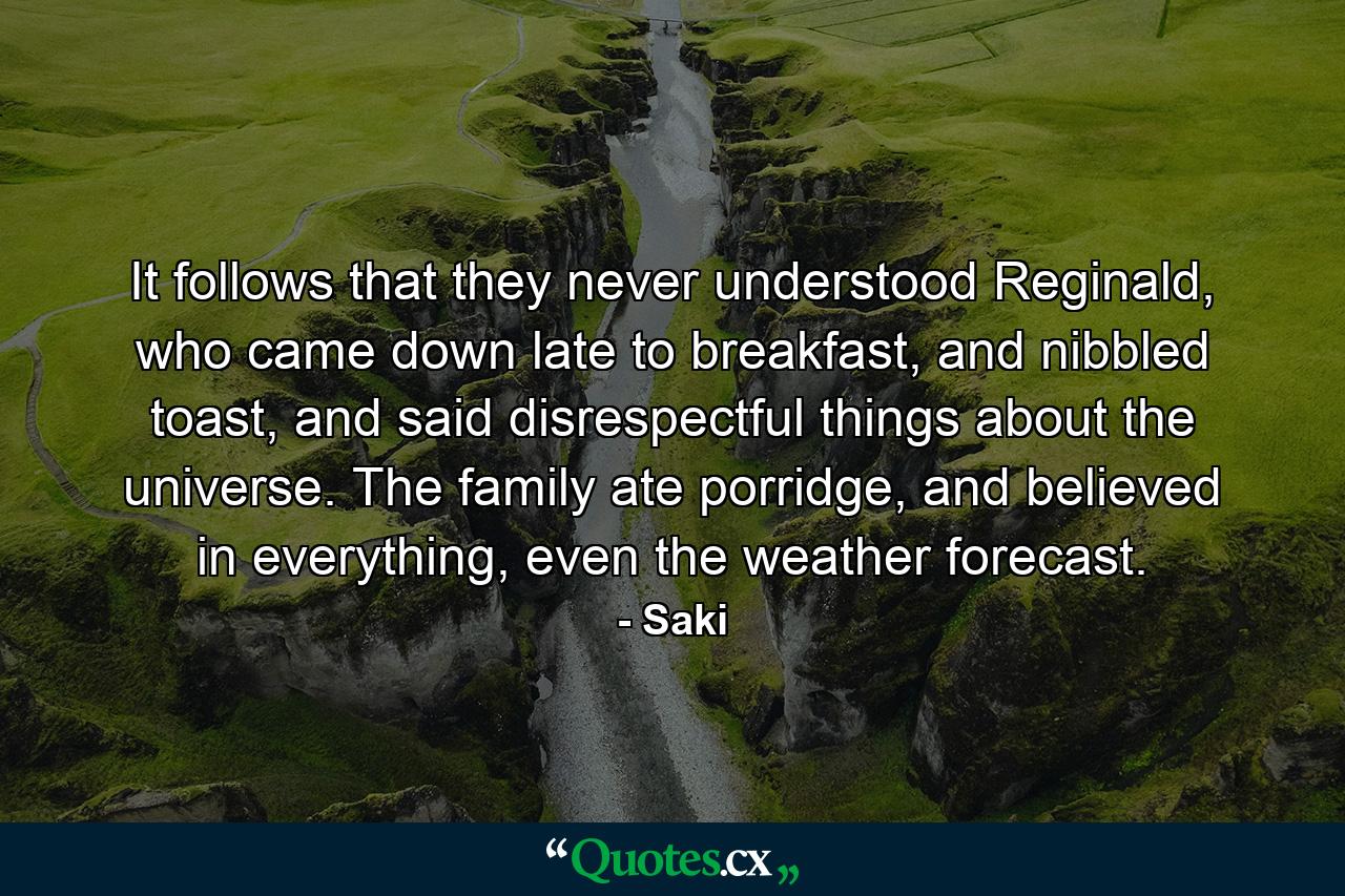 It follows that they never understood Reginald, who came down late to breakfast, and nibbled toast, and said disrespectful things about the universe. The family ate porridge, and believed in everything, even the weather forecast. - Quote by Saki