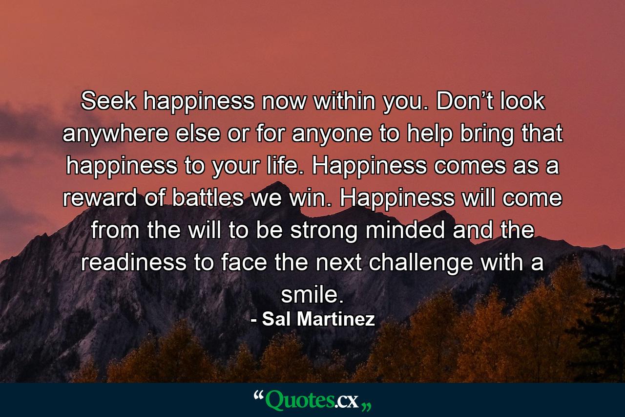 Seek happiness now within you. Don’t look anywhere else or for anyone to help bring that happiness to your life. Happiness comes as a reward of battles we win. Happiness will come from the will to be strong minded and the readiness to face the next challenge with a smile. - Quote by Sal Martinez