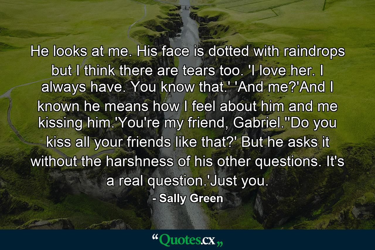 He looks at me. His face is dotted with raindrops but I think there are tears too. 'I love her. I always have. You know that.' 'And me?'And I known he means how I feel about him and me kissing him.'You're my friend, Gabriel.''Do you kiss all your friends like that?' But he asks it without the harshness of his other questions. It's a real question.'Just you. - Quote by Sally Green