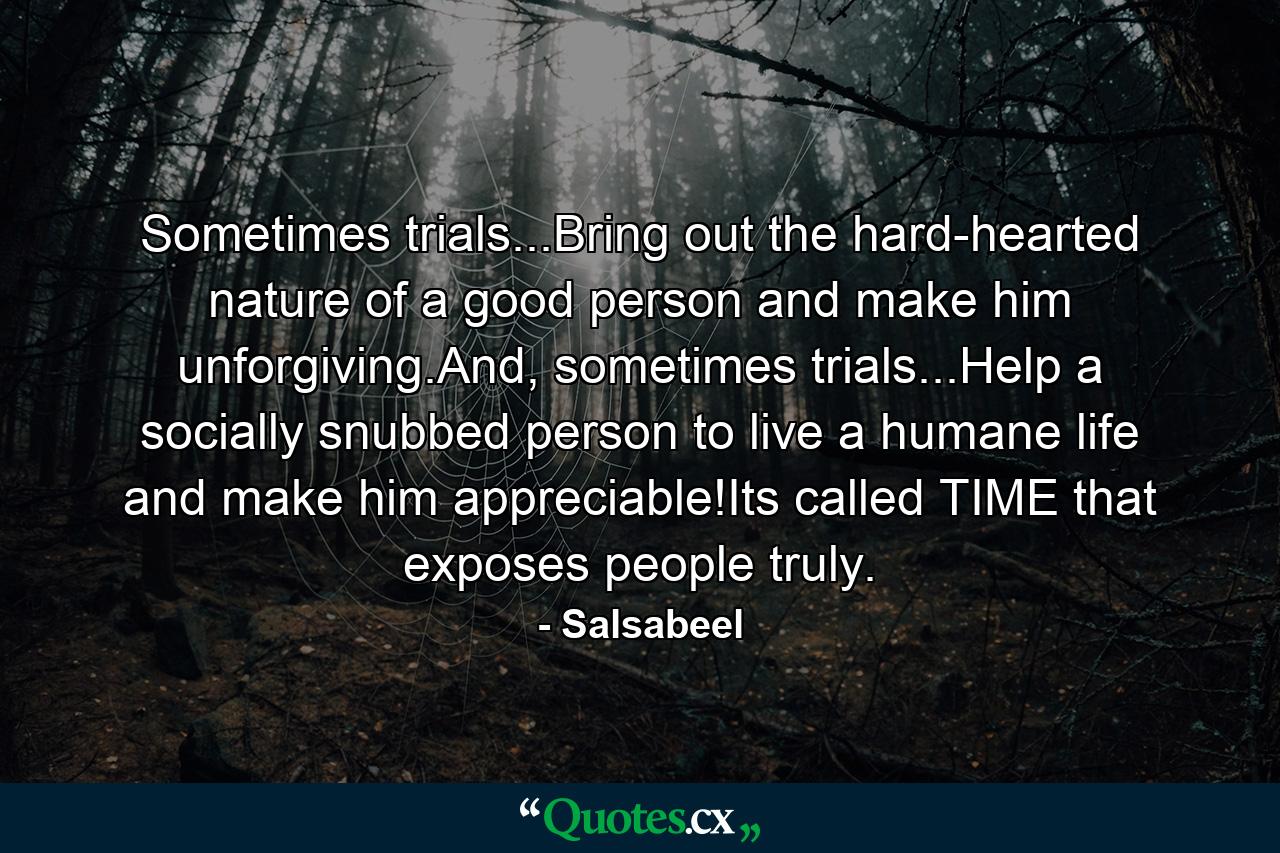 Sometimes trials...Bring out the hard-hearted nature of a good person and make him unforgiving.And, sometimes trials...Help a socially snubbed person to live a humane life and make him appreciable!Its called TIME that exposes people truly. - Quote by Salsabeel