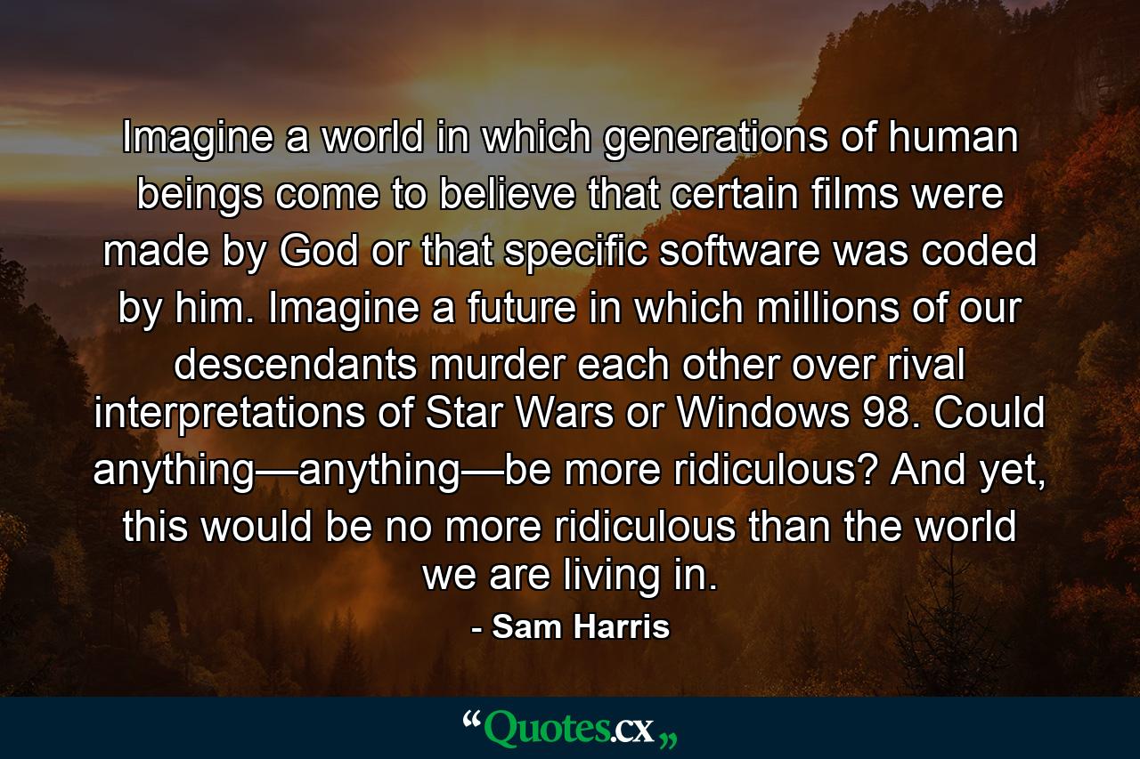 Imagine a world in which generations of human beings come to believe that certain films were made by God or that specific software was coded by him. Imagine a future in which millions of our descendants murder each other over rival interpretations of Star Wars or Windows 98. Could anything—anything—be more ridiculous? And yet, this would be no more ridiculous than the world we are living in. - Quote by Sam Harris