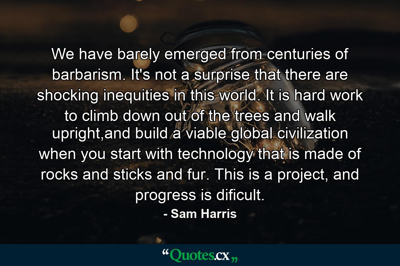 We have barely emerged from centuries of barbarism. It's not a surprise that there are shocking inequities in this world. It is hard work to climb down out of the trees and walk upright,and build a viable global civilization when you start with technology that is made of rocks and sticks and fur. This is a project, and progress is dificult. - Quote by Sam Harris