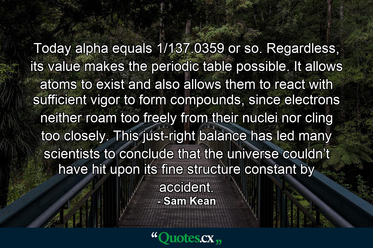 Today alpha equals 1/137.0359 or so. Regardless, its value makes the periodic table possible. It allows atoms to exist and also allows them to react with sufficient vigor to form compounds, since electrons neither roam too freely from their nuclei nor cling too closely. This just-right balance has led many scientists to conclude that the universe couldn’t have hit upon its fine structure constant by accident. - Quote by Sam Kean