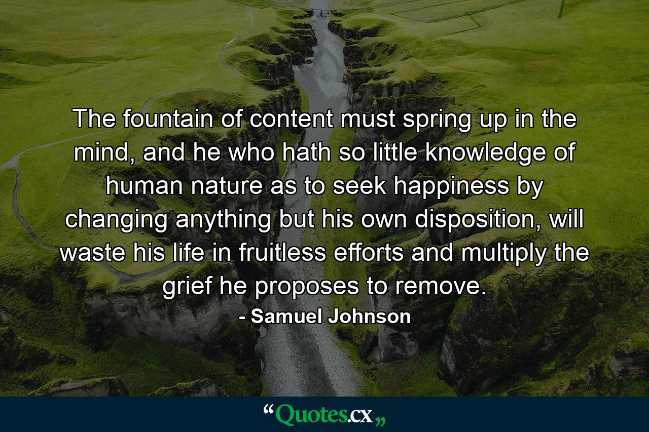 The fountain of content must spring up in the mind, and he who hath so little knowledge of human nature as to seek happiness by changing anything but his own disposition, will waste his life in fruitless efforts and multiply the grief he proposes to remove. - Quote by Samuel Johnson