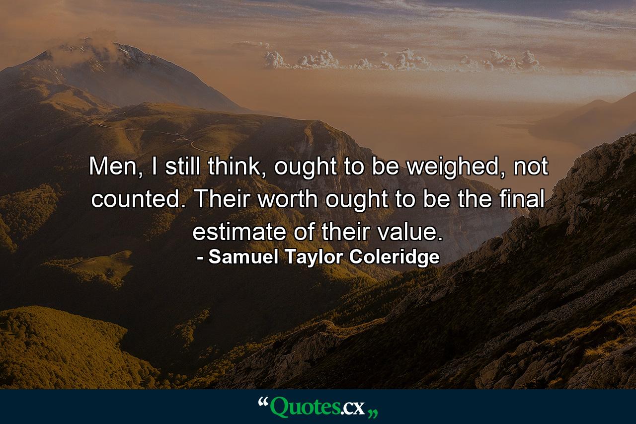 Men, I still think, ought to be weighed, not counted. Their worth ought to be the final estimate of their value. - Quote by Samuel Taylor Coleridge