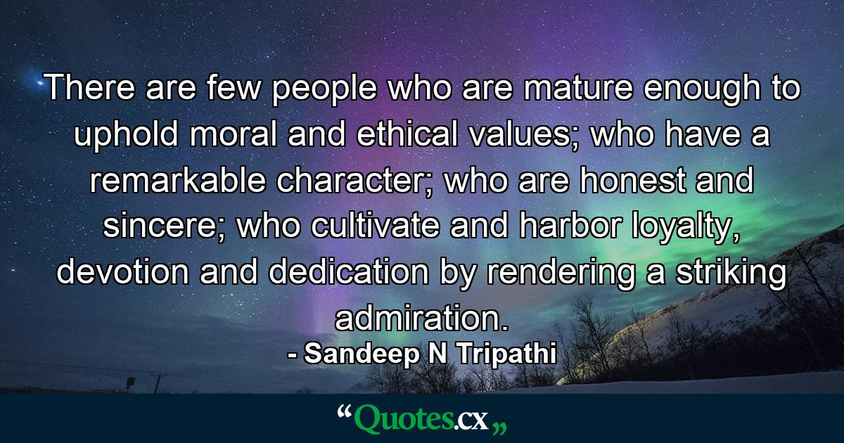 There are few people who are mature enough to uphold moral and ethical values; who have a remarkable character; who are honest and sincere; who cultivate and harbor loyalty, devotion and dedication by rendering a striking admiration. - Quote by Sandeep N Tripathi