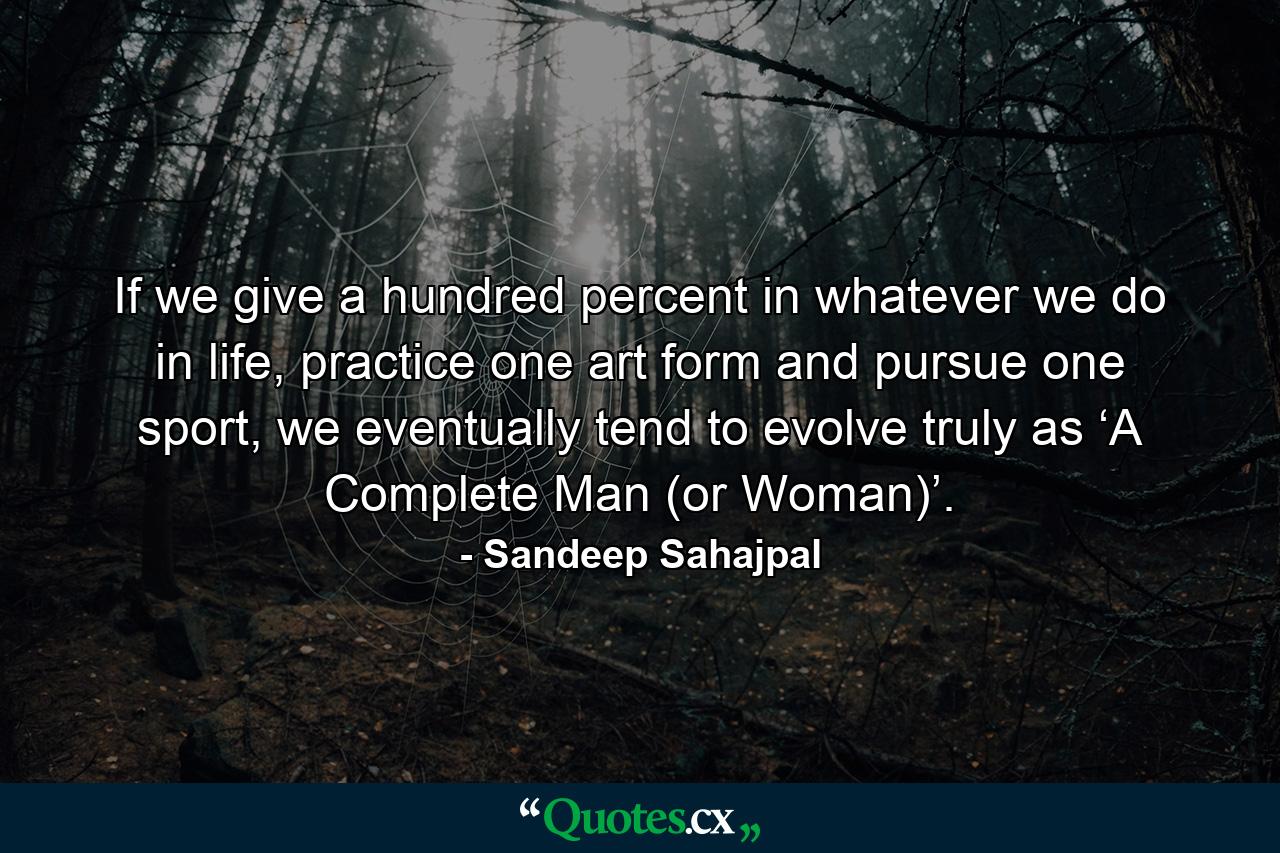 If we give a hundred percent in whatever we do in life, practice one art form and pursue one sport, we eventually tend to evolve truly as ‘A Complete Man (or Woman)’. - Quote by Sandeep Sahajpal