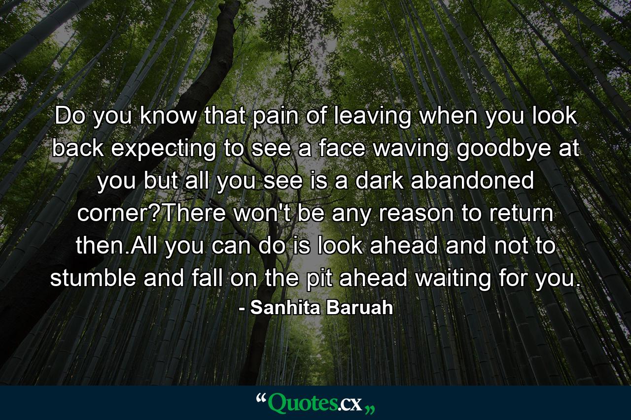 Do you know that pain of leaving when you look back expecting to see a face waving goodbye at you but all you see is a dark abandoned corner?There won't be any reason to return then.All you can do is look ahead and not to stumble and fall on the pit ahead waiting for you. - Quote by Sanhita Baruah