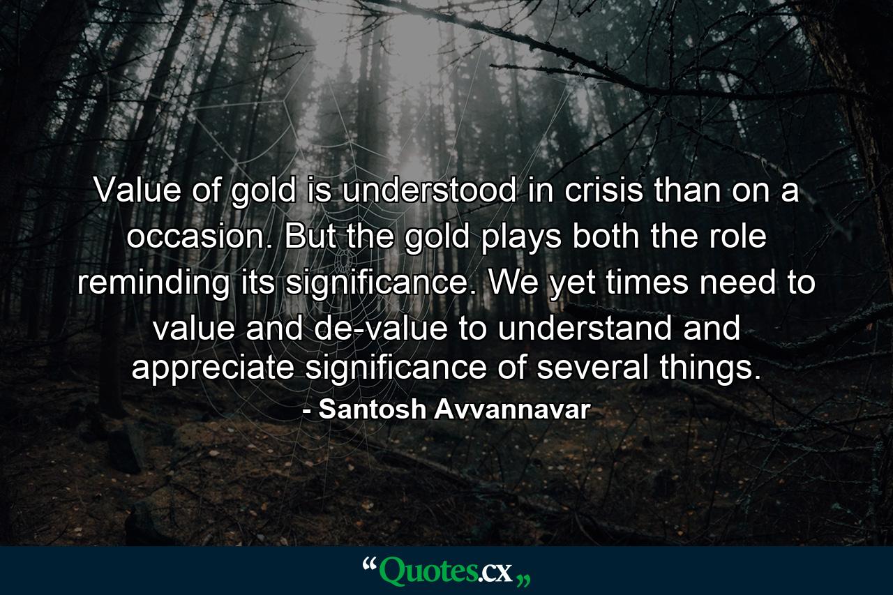 Value of gold is understood in crisis than on a occasion. But the gold plays both the role reminding its significance. We yet times need to value and de-value to understand and appreciate significance of several things. - Quote by Santosh Avvannavar