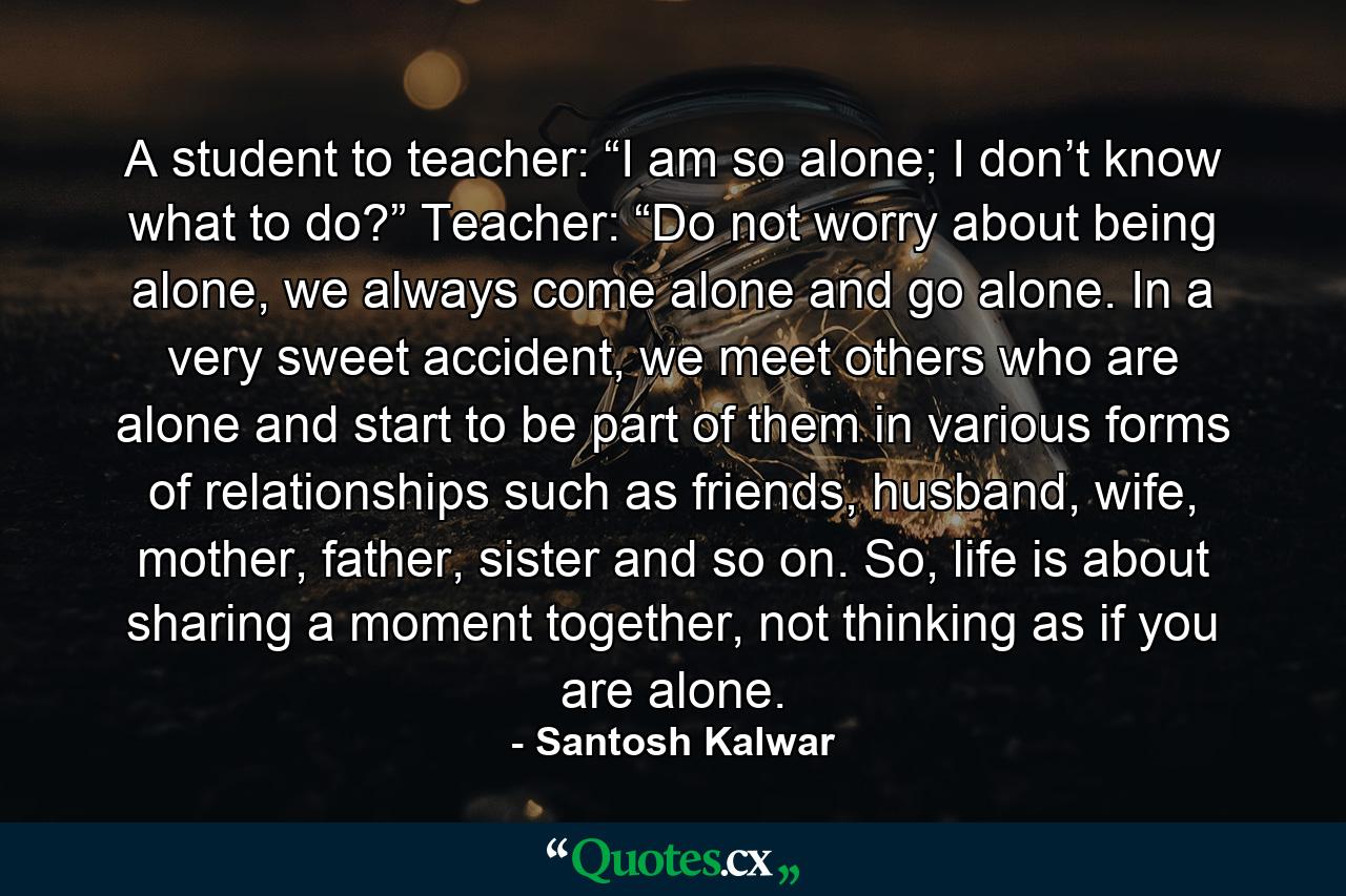 A student to teacher: “I am so alone; I don’t know what to do?” Teacher: “Do not worry about being alone, we always come alone and go alone. In a very sweet accident, we meet others who are alone and start to be part of them in various forms of relationships such as friends, husband, wife, mother, father, sister and so on. So, life is about sharing a moment together, not thinking as if you are alone. - Quote by Santosh Kalwar