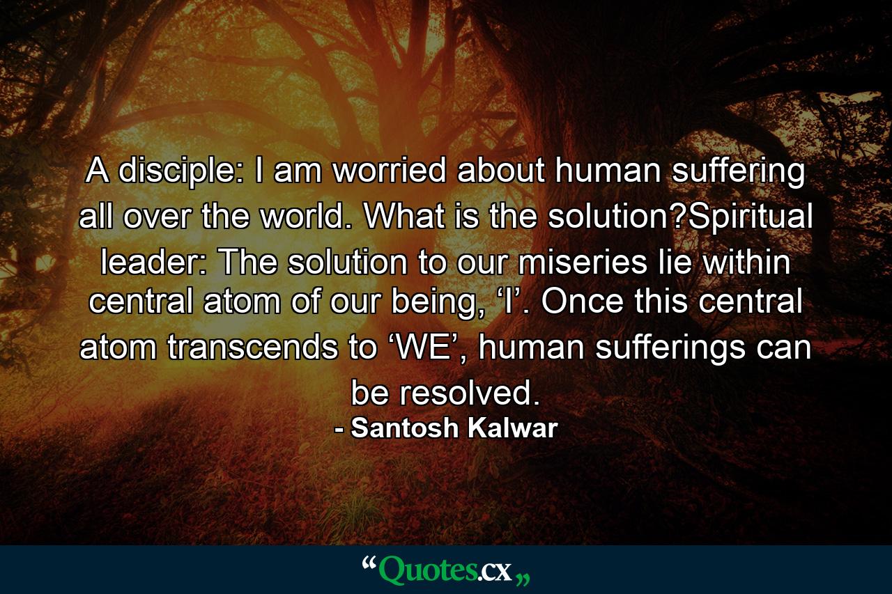 A disciple: I am worried about human suffering all over the world. What is the solution?Spiritual leader: The solution to our miseries lie within central atom of our being, ‘I’. Once this central atom transcends to ‘WE’, human sufferings can be resolved. - Quote by Santosh Kalwar