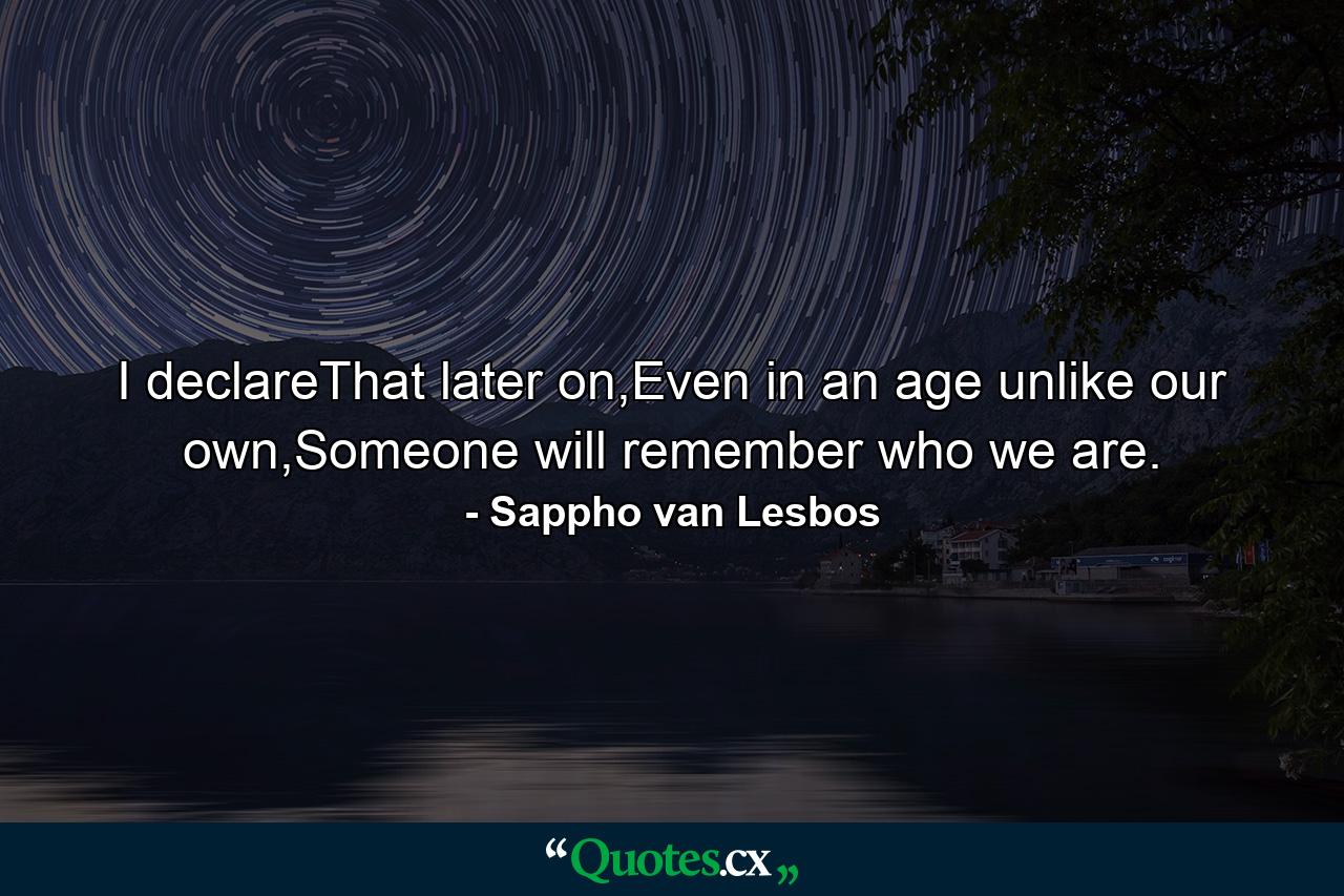 I declareThat later on,Even in an age unlike our own,Someone will remember who we are. - Quote by Sappho van Lesbos