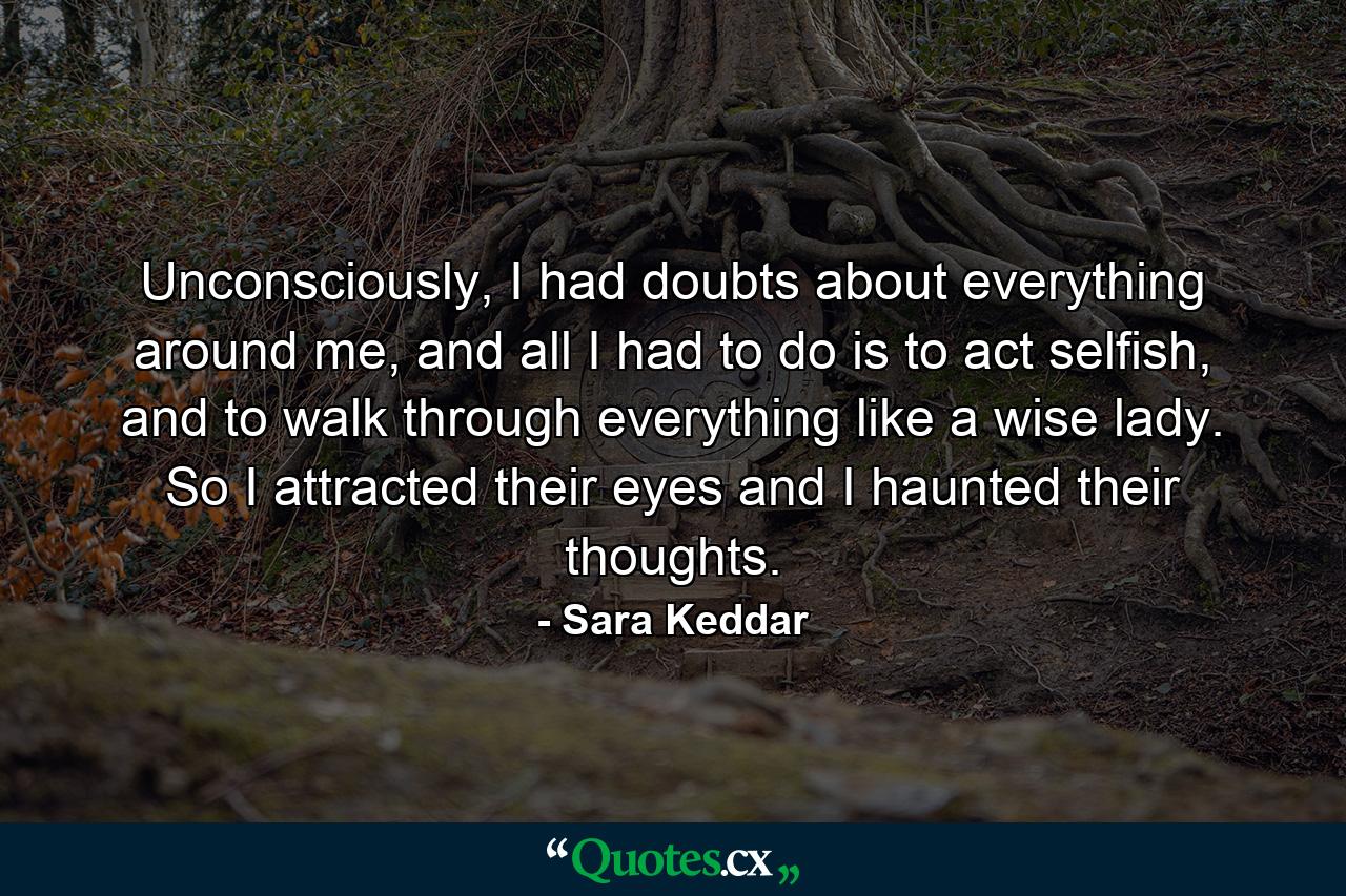 Unconsciously, I had doubts about everything around me, and all I had to do is to act selfish, and to walk through everything like a wise lady. So I attracted their eyes and I haunted their thoughts. - Quote by Sara Keddar