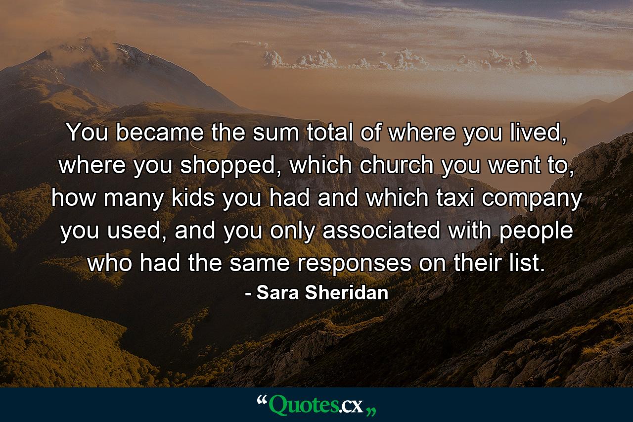 You became the sum total of where you lived, where you shopped, which church you went to, how many kids you had and which taxi company you used, and you only associated with people who had the same responses on their list. - Quote by Sara Sheridan