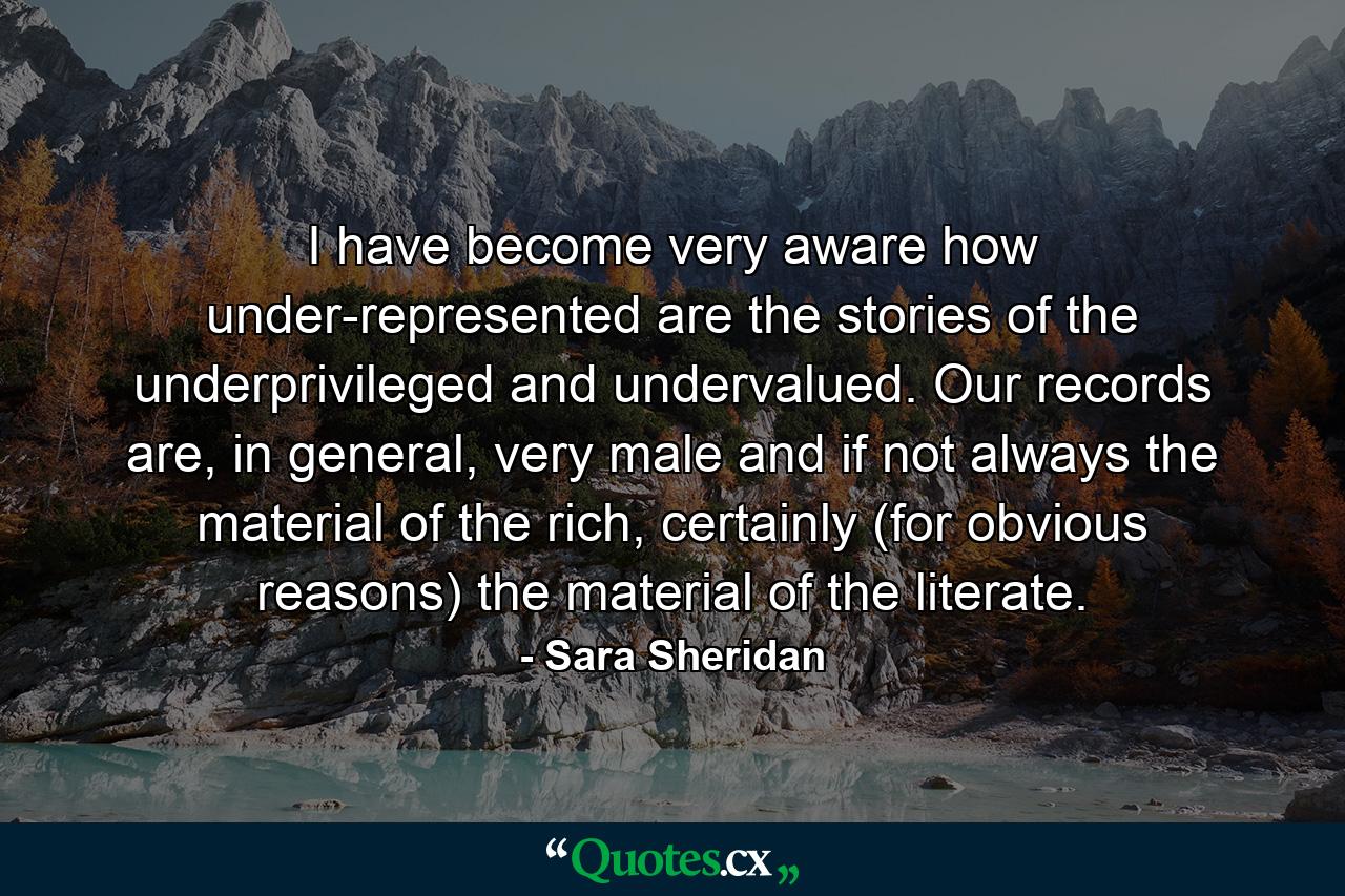 I have become very aware how under-represented are the stories of the underprivileged and undervalued. Our records are, in general, very male and if not always the material of the rich, certainly (for obvious reasons) the material of the literate. - Quote by Sara Sheridan