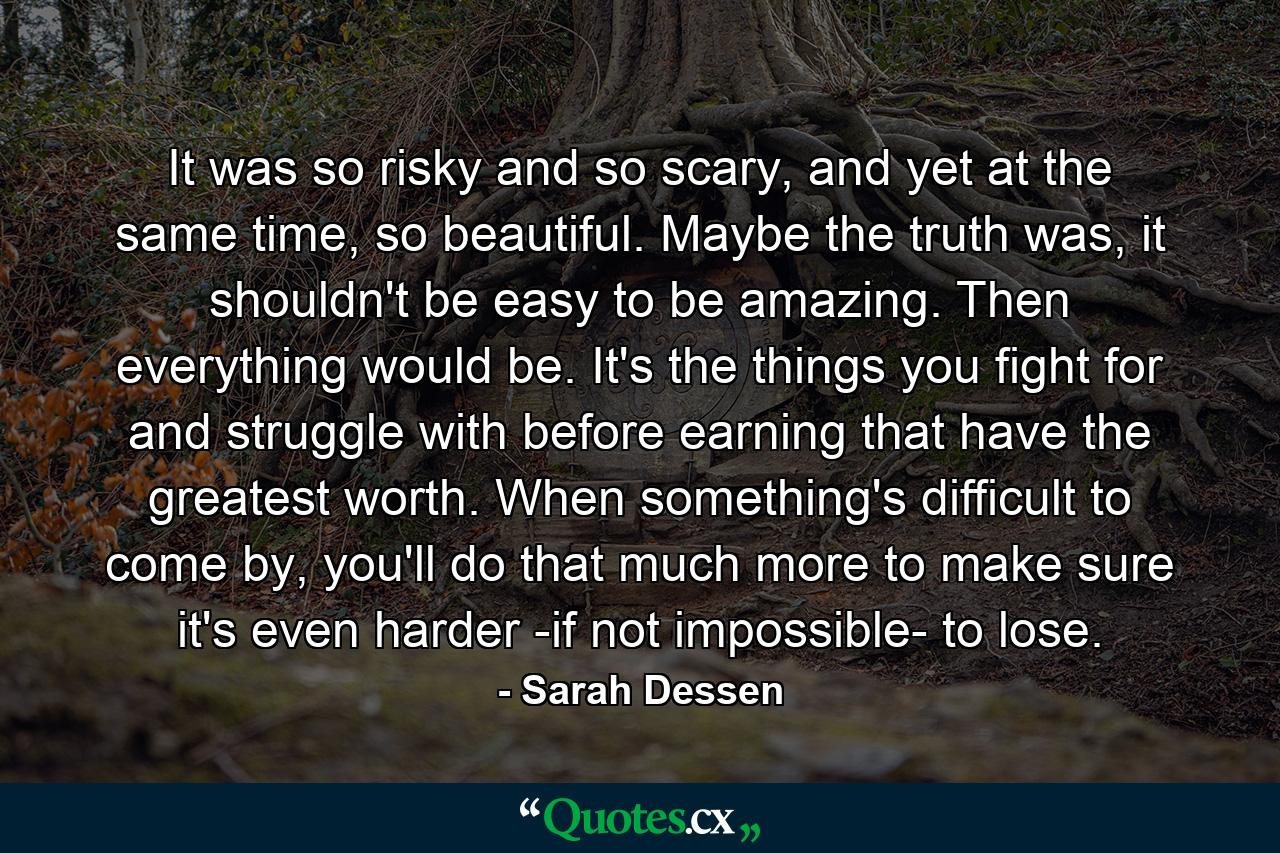 It was so risky and so scary, and yet at the same time, so beautiful. Maybe the truth was, it shouldn't be easy to be amazing. Then everything would be. It's the things you fight for and struggle with before earning that have the greatest worth. When something's difficult to come by, you'll do that much more to make sure it's even harder -if not impossible- to lose. - Quote by Sarah Dessen