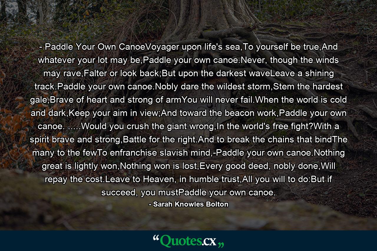 - Paddle Your Own CanoeVoyager upon life's sea,To yourself be true,And whatever your lot may be,Paddle your own canoe.Never, though the winds may rave,Falter or look back;But upon the darkest waveLeave a shining track.Paddle your own canoe.Nobly dare the wildest storm,Stem the hardest gale,Brave of heart and strong of armYou will never fail.When the world is cold and dark,Keep your aim in view;And toward the beacon work,Paddle your own canoe. .....Would you crush the giant wrong,In the world's free fight?With a spirit brave and strong,Battle for the right.And to break the chains that bindThe many to the fewTo enfranchise slavish mind,-Paddle your own canoe.Nothing great is lightly won,Nothing won is lost,Every good deed, nobly done,Will repay the cost.Leave to Heaven, in humble trust,All you will to do:But if succeed, you mustPaddle your own canoe. - Quote by Sarah Knowles Bolton