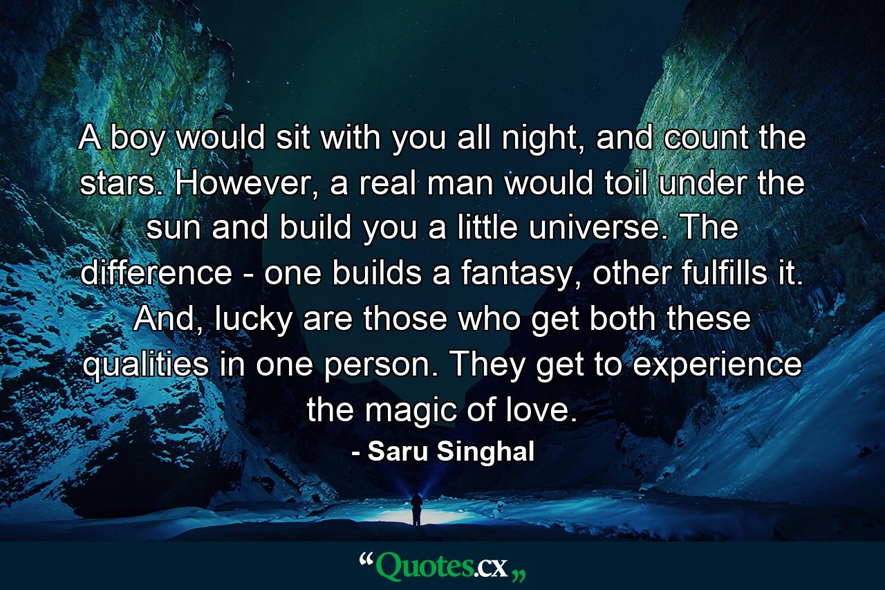 A boy would sit with you all night, and count the stars. However, a real man would toil under the sun and build you a little universe. The difference - one builds a fantasy, other fulfills it. And, lucky are those who get both these qualities in one person. They get to experience the magic of love. - Quote by Saru Singhal