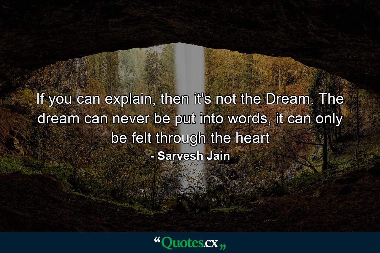 If you can explain, then it's not the Dream. The dream can never be put into words, it can only be felt through the heart - Quote by Sarvesh Jain