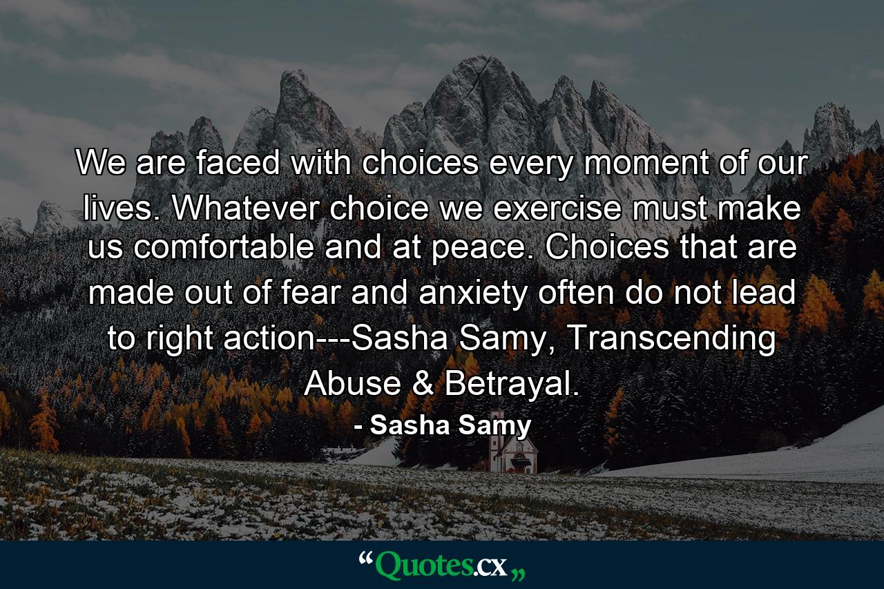 We are faced with choices every moment of our lives. Whatever choice we exercise must make us comfortable and at peace. Choices that are made out of fear and anxiety often do not lead to right action---Sasha Samy, Transcending Abuse & Betrayal. - Quote by Sasha Samy