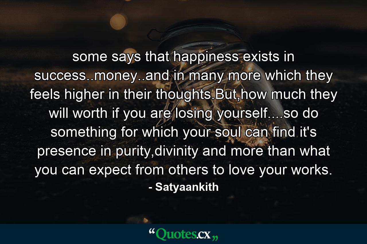 some says that happiness exists in success..money..and in many more which they feels higher in their thoughts.But,how much they will worth if you are losing yourself....so do something for which your soul can find it's presence in purity,divinity and more than what you can expect from others to love your works. - Quote by Satyaankith