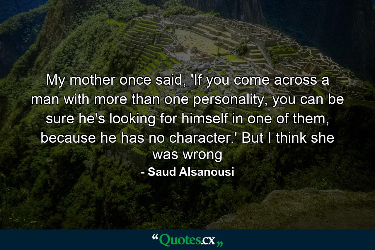 My mother once said, 'If you come across a man with more than one personality, you can be sure he's looking for himself in one of them, because he has no character.' But I think she was wrong - Quote by Saud Alsanousi