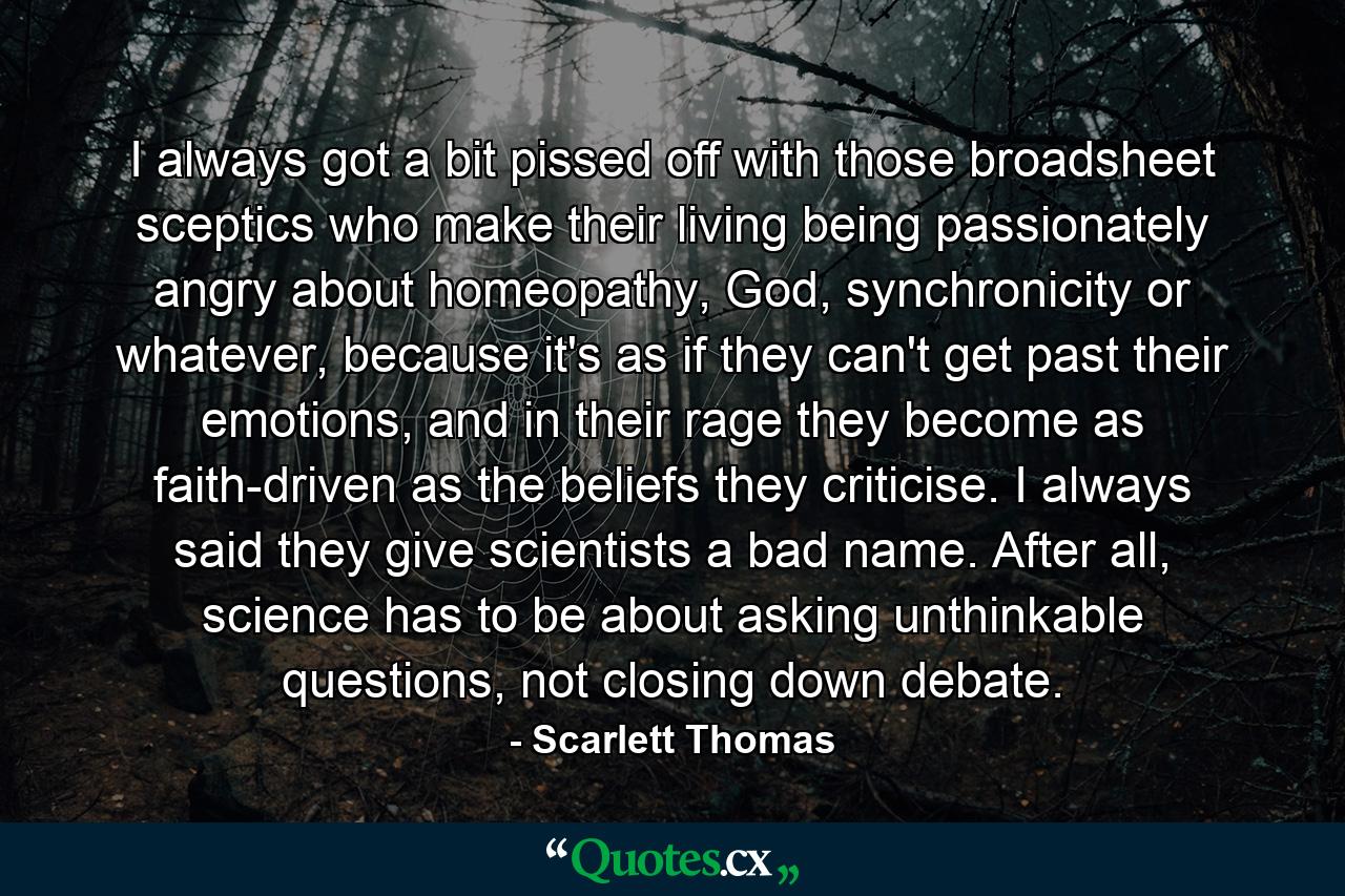 I always got a bit pissed off with those broadsheet sceptics who make their living being passionately angry about homeopathy, God, synchronicity or whatever, because it's as if they can't get past their emotions, and in their rage they become as faith-driven as the beliefs they criticise. I always said they give scientists a bad name. After all, science has to be about asking unthinkable questions, not closing down debate. - Quote by Scarlett Thomas