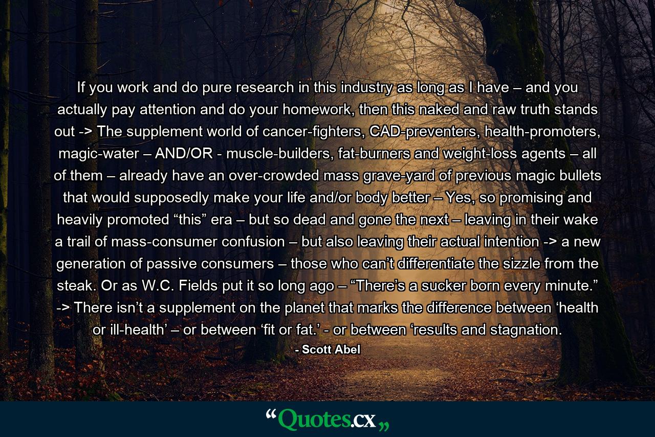 If you work and do pure research in this industry as long as I have – and you actually pay attention and do your homework, then this naked and raw truth stands out -> The supplement world of cancer-fighters, CAD-preventers, health-promoters, magic-water – AND/OR - muscle-builders, fat-burners and weight-loss agents – all of them – already have an over-crowded mass grave-yard of previous magic bullets that would supposedly make your life and/or body better – Yes, so promising and heavily promoted “this” era – but so dead and gone the next – leaving in their wake a trail of mass-consumer confusion – but also leaving their actual intention -> a new generation of passive consumers – those who can’t differentiate the sizzle from the steak. Or as W.C. Fields put it so long ago – “There’s a sucker born every minute.” -> There isn’t a supplement on the planet that marks the difference between ‘health or ill-health’ – or between ‘fit or fat.’ - or between ‘results and stagnation. - Quote by Scott Abel