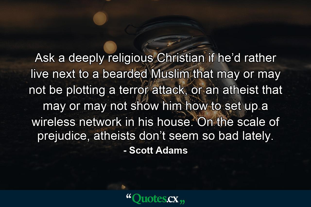 Ask a deeply religious Christian if he’d rather live next to a bearded Muslim that may or may not be plotting a terror attack, or an atheist that may or may not show him how to set up a wireless network in his house. On the scale of prejudice, atheists don’t seem so bad lately. - Quote by Scott Adams