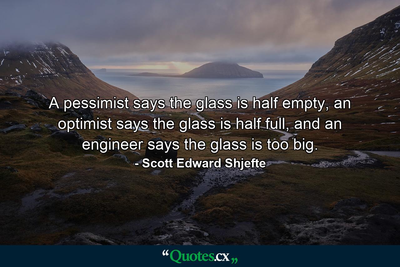 A pessimist says the glass is half empty, an optimist says the glass is half full, and an engineer says the glass is too big. - Quote by Scott Edward Shjefte