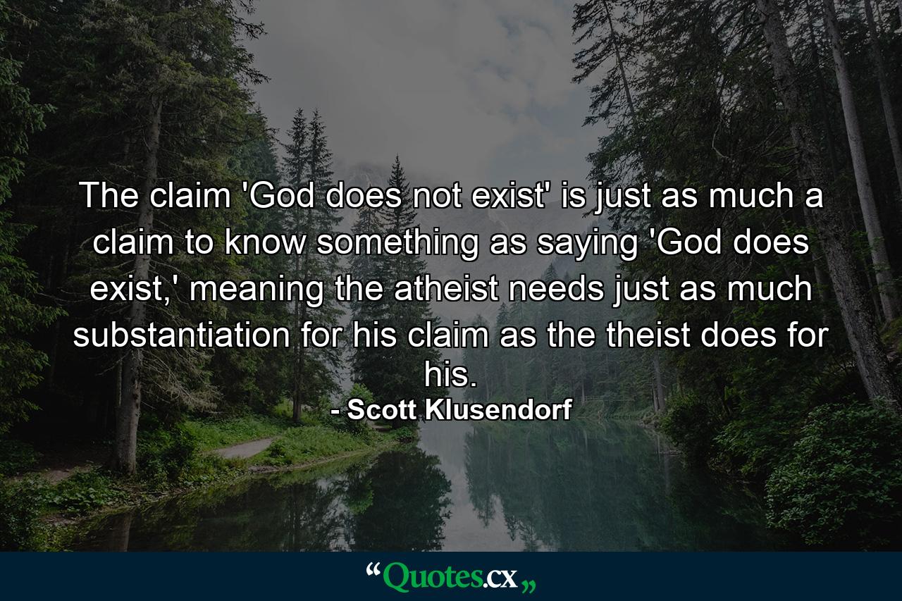 The claim 'God does not exist' is just as much a claim to know something as saying 'God does exist,' meaning the atheist needs just as much substantiation for his claim as the theist does for his. - Quote by Scott Klusendorf